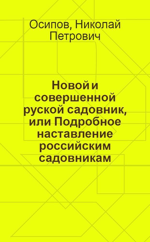 Новой и совершенной руской садовник, или Подробное наставление российским садовникам, огородникам, а наипаче любителям садов, о расположении, содержании и украшении садов, огородов, оранжерей, теплиц, парников, цветников и пр. О размножении и приведении в совершенство всяких плодоносных деревьев, цветов, кустарников, поваренных и душистых трав и кореньев. О предохранении их от всего того, что для них пагубно и вредно; о сбережении их на долгое время свежими. О заготовлении всяких плодов и поваренных произрастений в зиму. : Одним словом, о всем том, что необходимо нужно знать каждому исправному садовнику и попечительному домостроителю, полагающему свое утешение в садоводстве