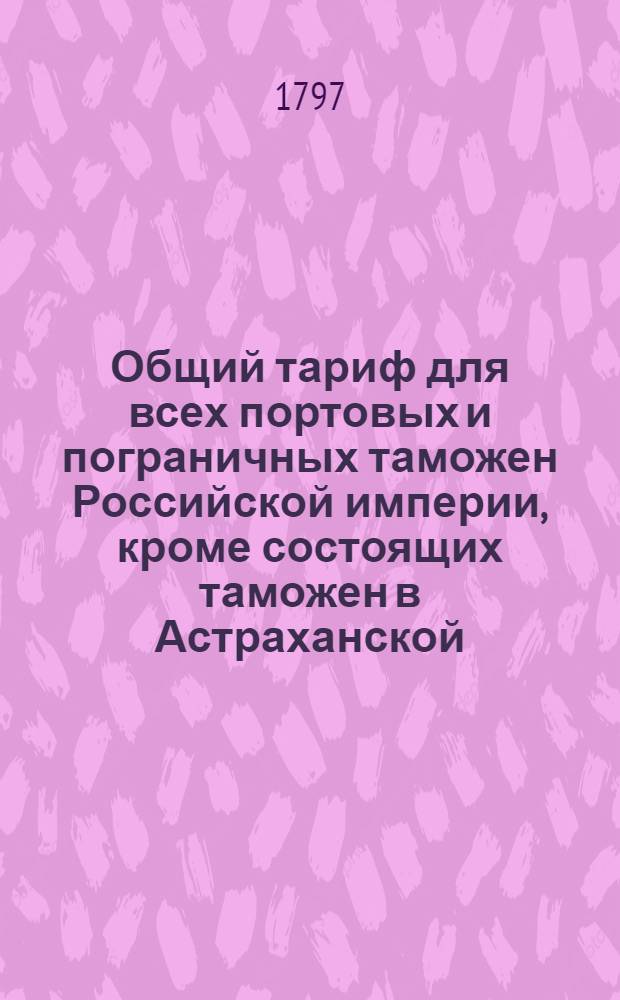 Общий тариф для всех портовых и пограничных таможен Российской империи, кроме состоящих таможен в Астраханской, Оренбургской, Тобольской и Иркутской губерниях : [Утвержден в Гатчине 14 октября 1797 года]. [Ч.2 : Об отпускных из России товарах]