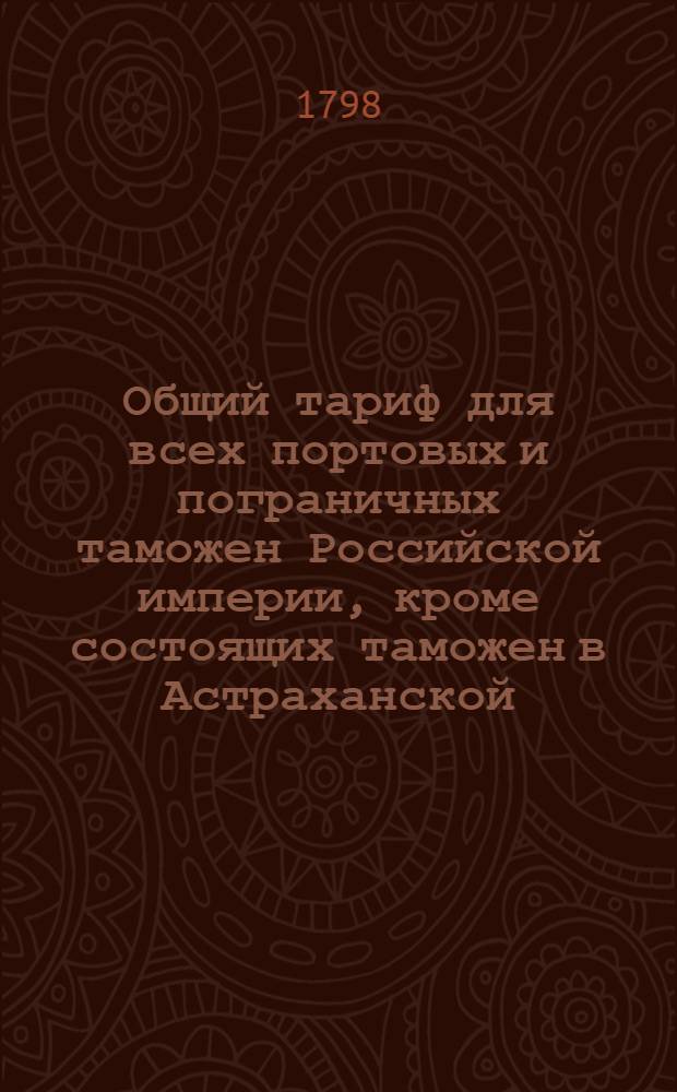 Общий тариф для всех портовых и пограничных таможен Российской империи, кроме состоящих таможен в Астраханской, Оренбургской, Тобольской и Иркутской губерниях. : Утвержден в Гатчине 14 октября 1797 года