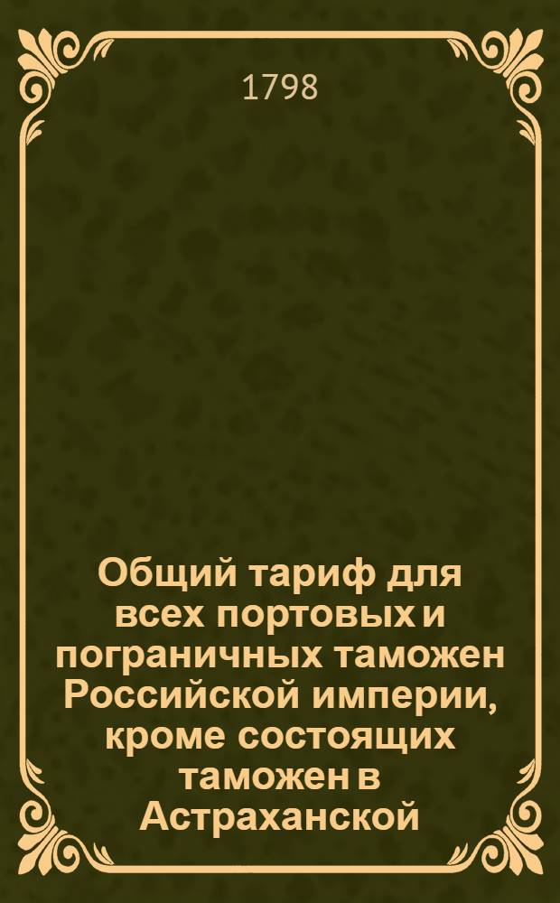 Общий тариф для всех портовых и пограничных таможен Российской империи, кроме состоящих таможен в Астраханской, Оренбургской, Тобольской и Иркутской губерниях : [Утвержден в Гатчине 14 октября 1797 года]. Ч.1 : О привозных из чужих краев в Россию товарах