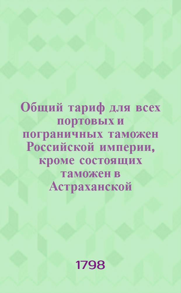 Общий тариф для всех портовых и пограничных таможен Российской империи, кроме состоящих таможен в Астраханской, Оренбургской, Тобольской и Иркутской губерниях : [Утвержден в Гатчине 14 октября 1797 года]. Ч.2 : Об отпускных из России товарах