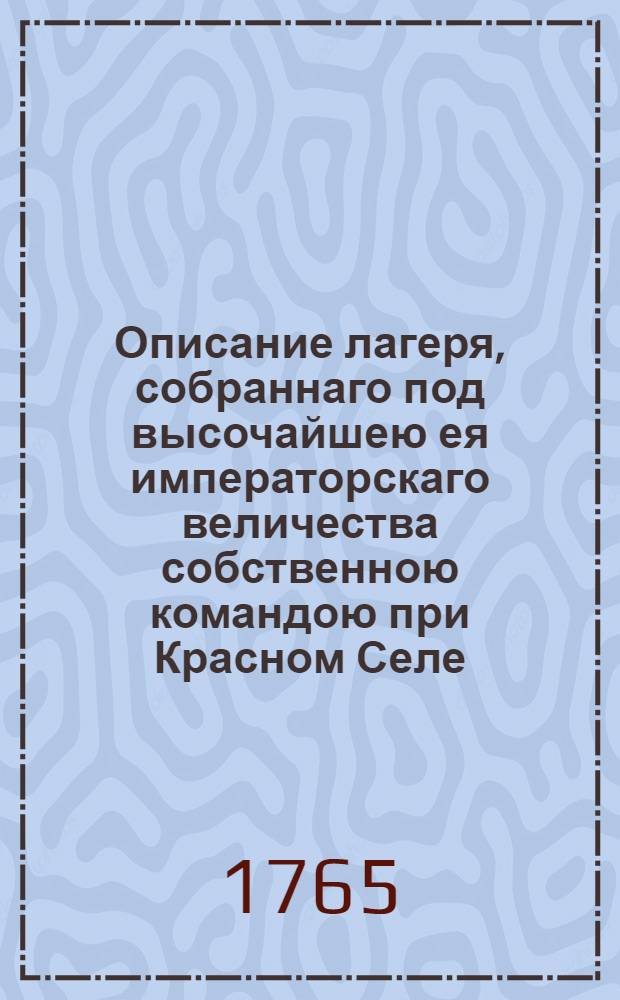 Описание лагеря, собраннаго под высочайшею ея императорскаго величества собственною командою при Красном Селе, : Со объяснением какия при том были намерения, и что потому каждаго дня достопамятнаго происходило. 1765 году