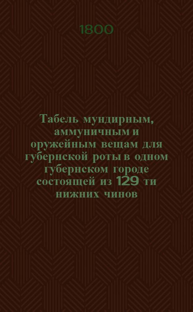 Табель мундирным, аммуничным и оружейным вещам для губернской роты в одном губернском городе состоящей из 129 ти нижних чинов