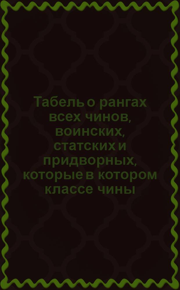 Табель о рангах всех чинов, воинских, статских и придворных, которые в котором классе чины, и которые в одном классе, те имеют по старшинству времени, вступления в чин между собою, однакож воинские выше прочих, хотяб и старее кто в том классе пожалован был