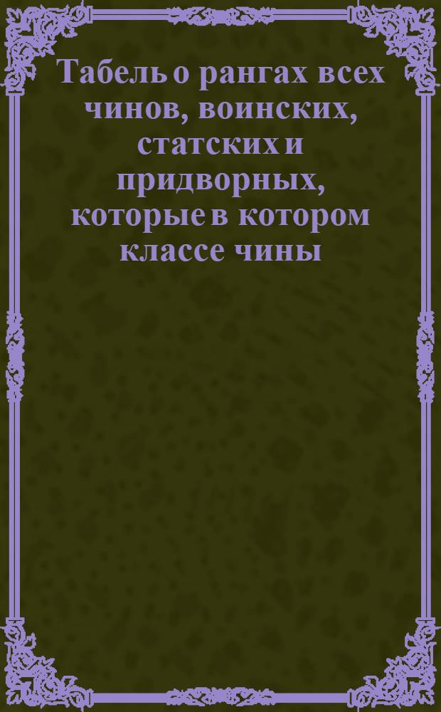 Табель о рангах всех чинов, воинских, статских и придворных, которые в котором классе чины, и которые в одном классе, те имеют по старшинству времени, вступления в чин между собою, однакож воинские выше прочих, хотяб и старее кто в том классе пожалован был