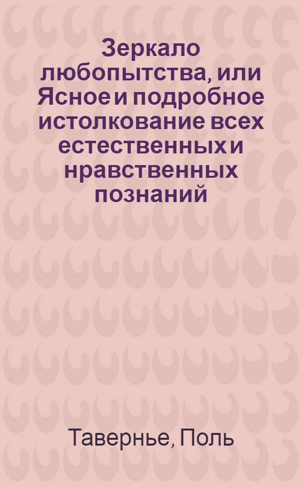 Зеркало любопытства, или Ясное и подробное истолкование всех естественных и нравственных познаний, : Служащих к пользе, удовольствию и приятному препровождению времени для тех, кои в короткое время желают снискать нужное просвещение. : Собранное из разных писателей