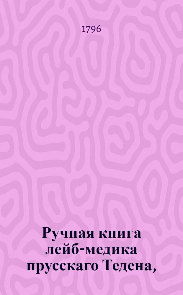 Ручная книга лейб-медика прусскаго Тедена, : В пользу легкаго и вернаго врачевания самых опасных наружных болезней, : С присовокуплением нужных чертежей и новоизобретенных к тому способов чрез опыты и наблюдения самоточнейшия