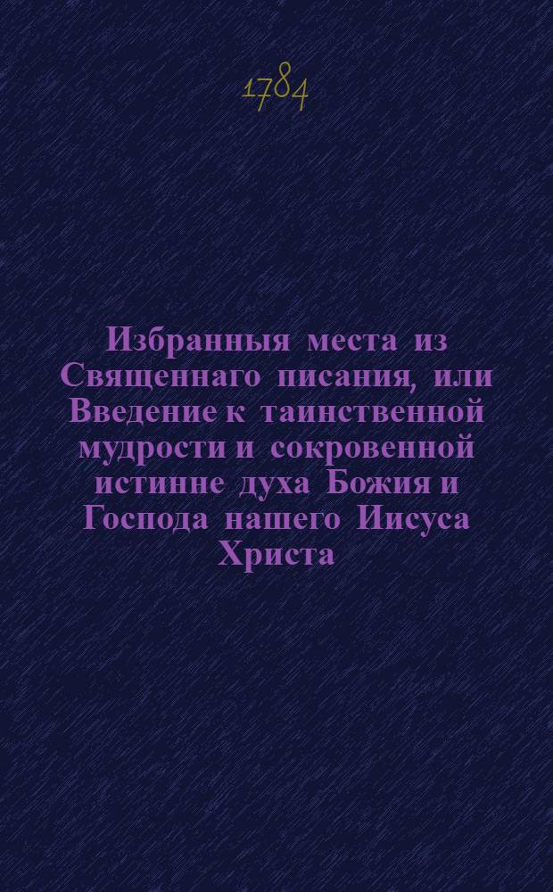 Избранныя места из Священнаго писания, или Введение к таинственной мудрости и сокровенной истинне духа Божия и Господа нашего Иисуса Христа; : С приобщением заключительнаго напоминания некоторых вещей, о коих мы всегда по справедливости воздыхать должны пред богом и молить его об оных