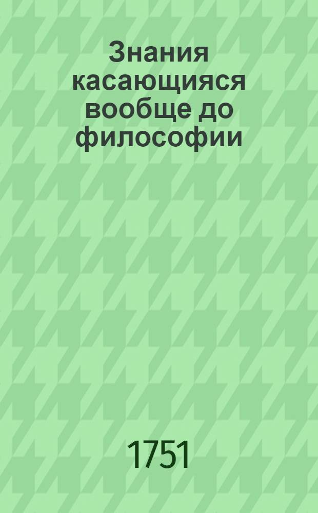Знания касающияся вообще до философии : Для пользы тех, которые о сей материи чужестранных книг читать не могут. Кн.1