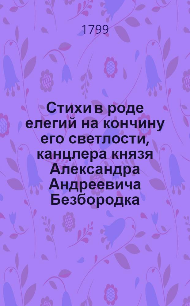 Стихи в роде елегий на кончину его светлости, канцлера князя Александра Андреевича Безбородка, : Посвященные брату, родству, дружбе и благодарности