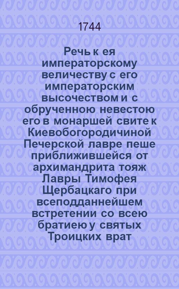 Речь к ея императорскому величеству с его императорским высочеством и с обрученною невестою его в монаршей свите к Киевобогородичиной Печерской лавре пеше приближившейся от архимандрита тояж Лавры Тимофея Щербацкаго при всеподданнейшем встретении со всею братиею у святых Троицких врат : Сказованная 1744 года августа 29 дня