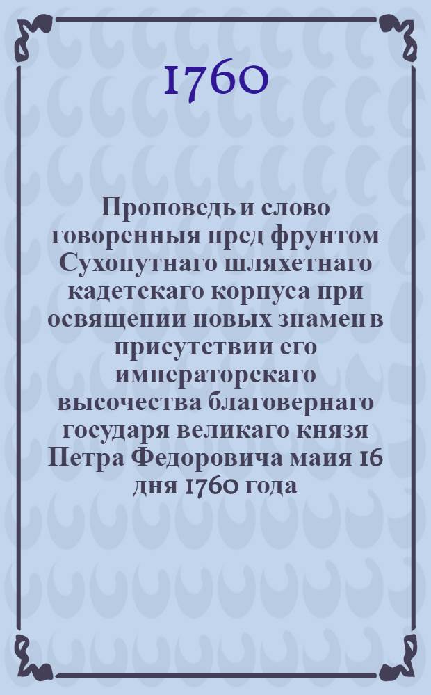 Проповедь и слово говоренныя пред фрунтом Сухопутнаго шляхетнаго кадетскаго корпуса при освящении новых знамен в присутствии его императорскаго высочества благовернаго государя великаго князя Петра Федоровича маия 16 дня 1760 года
