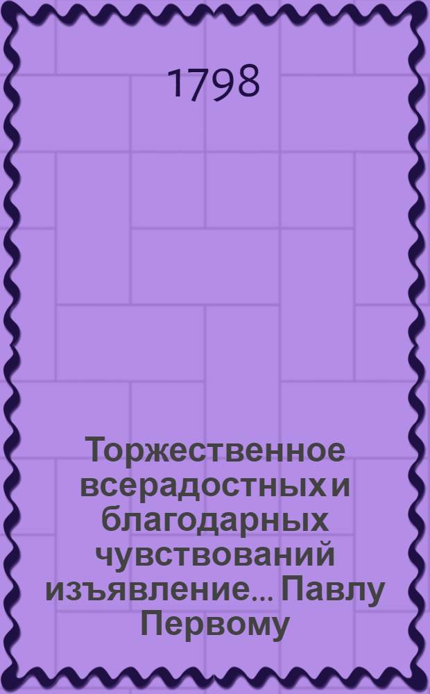 Торжественное всерадостных и благодарных чувствований изъявление... Павлу Первому, царю казанскому, великому государю императору и самодержцу всероссийскому, во время всевожделеннейшаго пришествия его имп. величества в царственный свой град Казань,