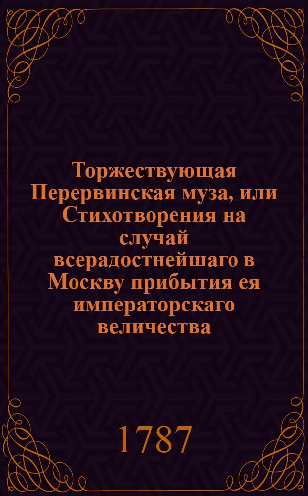 Торжествующая Перервинская муза, или Стихотворения на случай всерадостнейшаго в Москву прибытия ея императорскаго величества, всепресветлейшия, державнейшия, великия государыни императрицы Екатерины Алексеевны, самодержицы всероссийския, и проч. и проч. и проч. на возвратном ея императорскаго величества пути из полуденнаго края Российской империи, : Сочиненныя в Московской Перервинской семинарии. Июня дня 1787