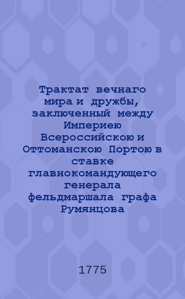 Трактат вечнаго мира и дружбы, заключенный между Империею Всероссийскою и Оттоманскою Портою в ставке главнокомандующего генерала фельдмаршала графа Румянцова, при деревне Кючук Кайнарже на правом берегу реки Дуная, чрез уполномоченных от него и от верьховнаго визиря в 10 день июля и ими обоими в 15 день тогож июля утвержденный, а с стороны его султанова величества подтвержденный и ратификованный в Константинополе в 13 день генваря 1775 года