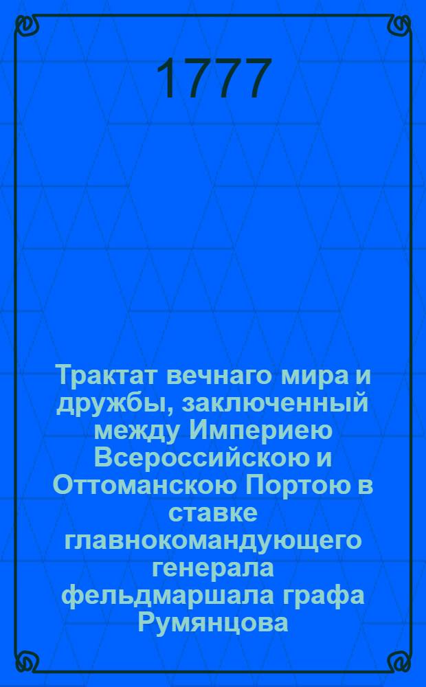 Трактат вечнаго мира и дружбы, заключенный между Империею Всероссийскою и Оттоманскою Портою в ставке главнокомандующего генерала фельдмаршала графа Румянцова, при деревне Кючук Кайнарже на правом берегу реки Дуная, чрез уполномоченных от него и от верьховнаго визиря в 10 день июля и ими обоими в 15 день тогож июля утвержденный, а с стороны его султанова величества подтвержденный и ратификованный в Константинополе в 13 день генваря 1775 года