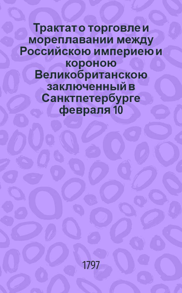 Трактат о торговле и мореплавании между Российскою империею и короною Великобританскою заключенный в Санктпетербурге февраля 10/21 дня 1797 года