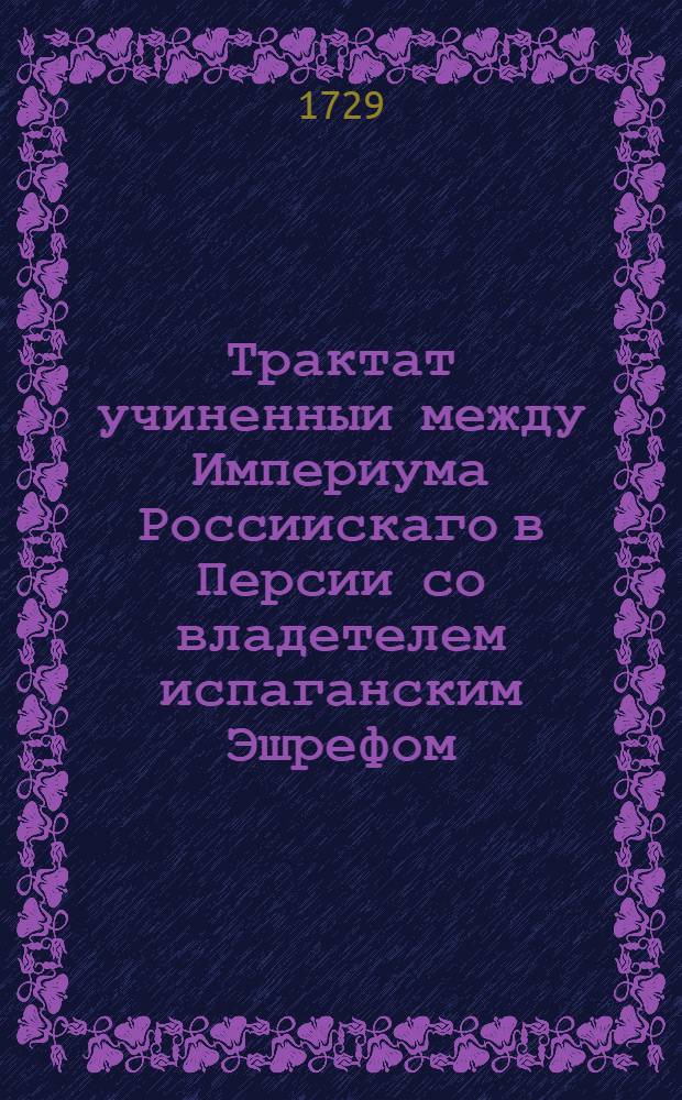 Трактат учиненныи между Империума Россиискаго в Персии со владетелем испаганским Эшрефом. : Данныи от россиискои стороны В Гиляни в месте Ряще, февраля 13 дня, в лето господне 1729 году