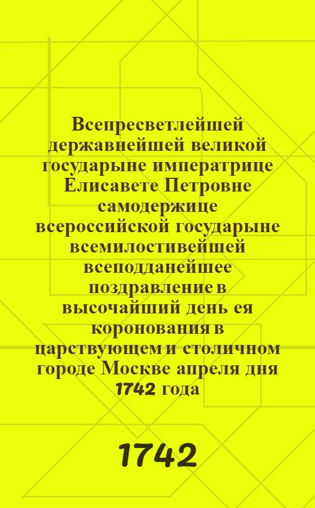 Всепресветлейшей державнейшей великой государыне императрице Елисавете Петровне самодержице всероссийской государыне всемилостивейшей всеподданейшее поздравление в высочайший день ея коронования в царствующем и столичном городе Москве апреля дня 1742 года