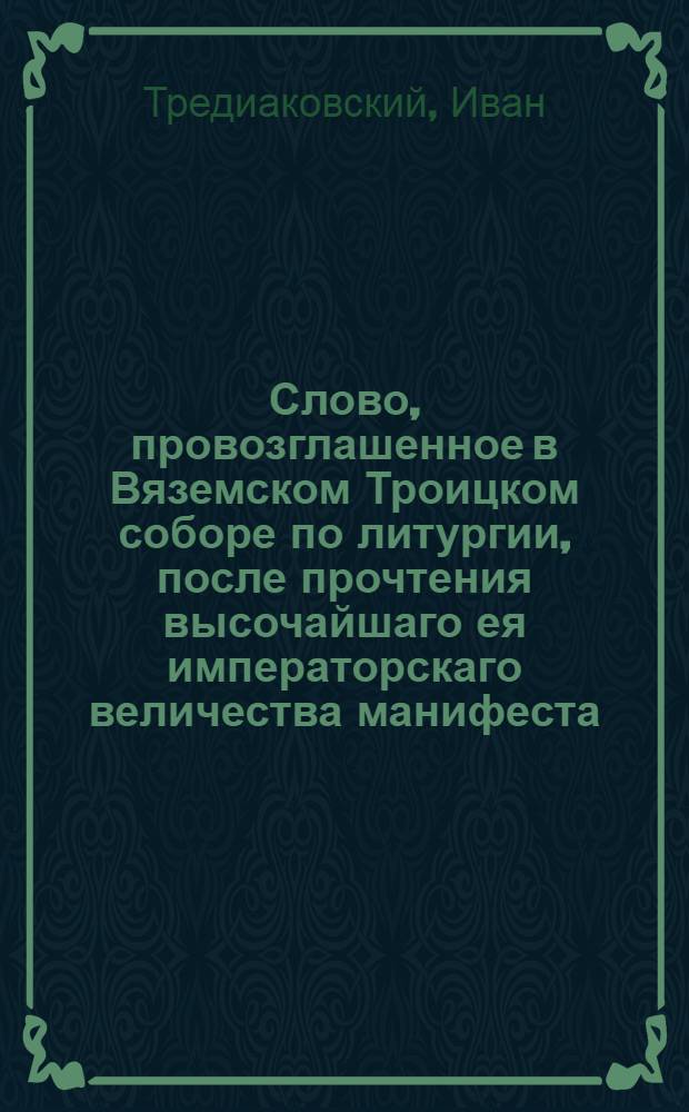 Слово, провозглашенное в Вяземском Троицком соборе по литургии, после прочтения высочайшаго ея императорскаго величества манифеста, о учреждении новых наместничеств в России, в присутствии господина генерала аншефа, сенатора, Смоленскаго наместничества государева наместника, Белогородской губернии генерала губернатора и разных орденов кавалера, Александра Ивановича Глебова, и всего вяземскаго дворянства, мещанства и народа, вяземской словесной школы учителем, Николаевския церкви дияконом Иоанном Тредиаковским : Декабря 13 дня, 1775 года