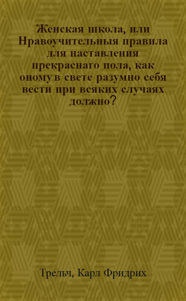 Женская школа, или Нравоучительныя правила для наставления прекраснаго пола, как оному в свете разумно себя вести при всяких случаях должно?