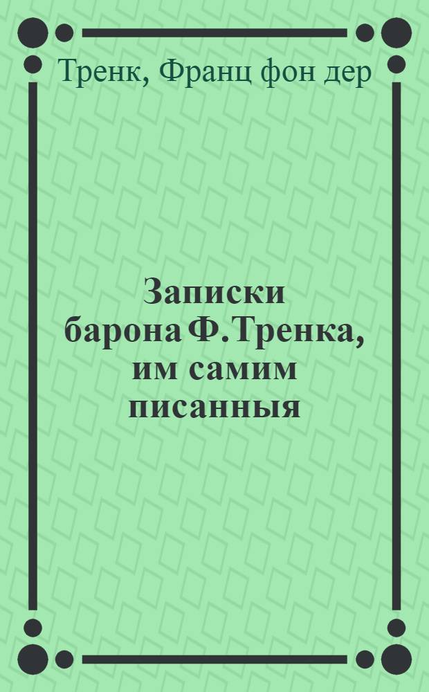 Записки барона Ф.Тренка, им самим писанныя : Содержащия в себе: подробное описание его жизни и дел, случившихся с ним несчастий и пр. : В 3-х частях. : Перевод с немецкаго