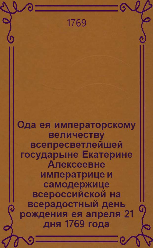 Ода ея императорскому величеству всепресветлейшей государыне Екатерине Алексеевне императрице и самодержице всероссийской на всерадостный день рождения ея апреля 21 дня 1769 года, во вторник светлыя недели.