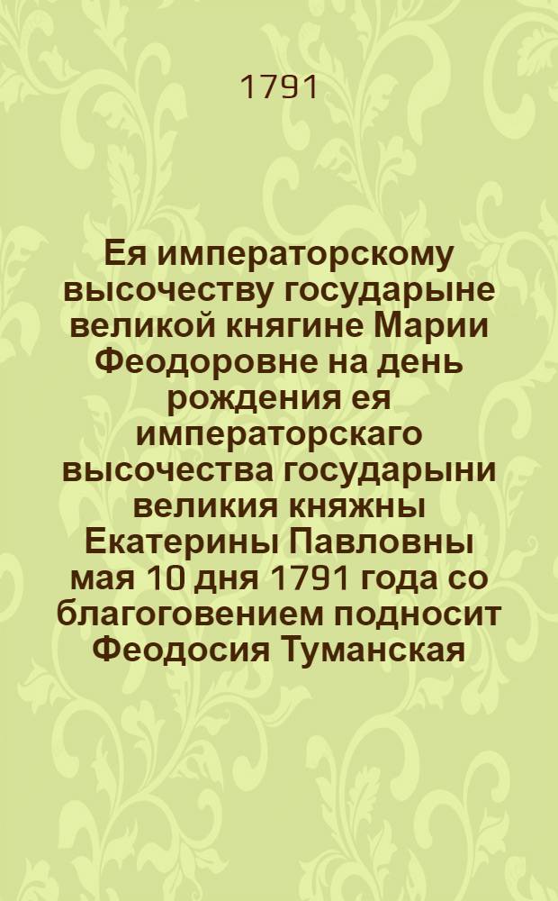 Ея императорскому высочеству государыне великой княгине Марии Феодоровне на день рождения ея императорскаго высочества государыни великия княжны Екатерины Павловны мая 10 дня 1791 года со благоговением подносит Феодосия Туманская