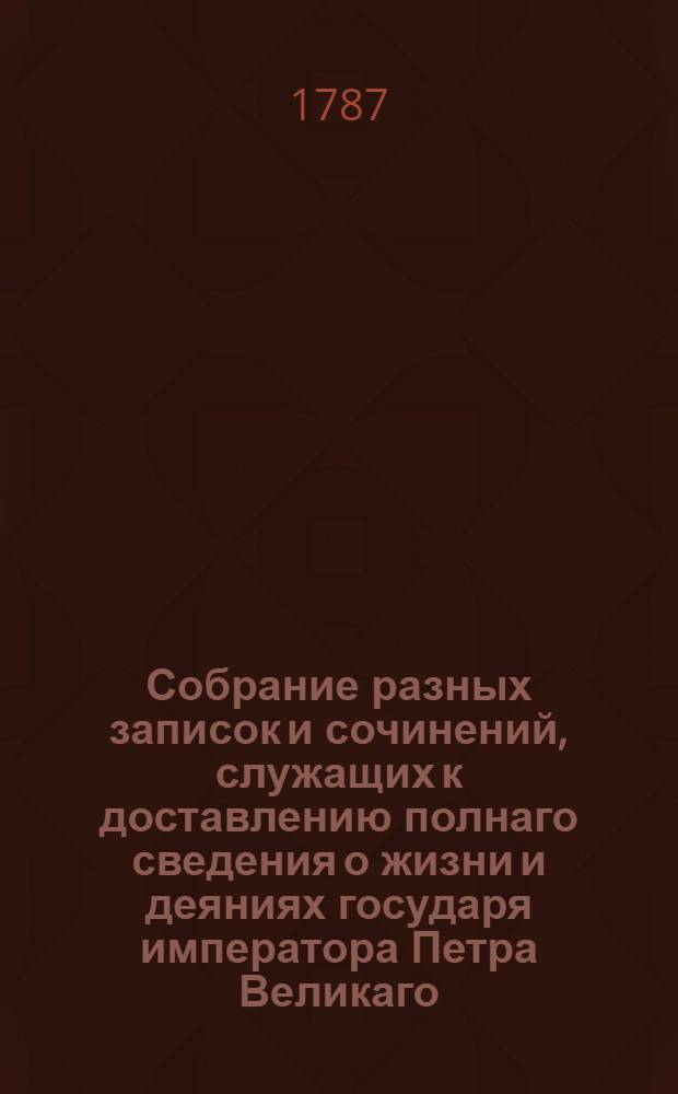 Собрание разных записок и сочинений, служащих к доставлению полнаго сведения о жизни и деяниях государя императора Петра Великаго. Ч.1 : [О состоянии Российския империи в 1699 году, с англинскаго ; Описание бунта бывшаго в 1682 г. С рукописи ; О зачатии и рождении великаго государя императора Петра Перьваго...]