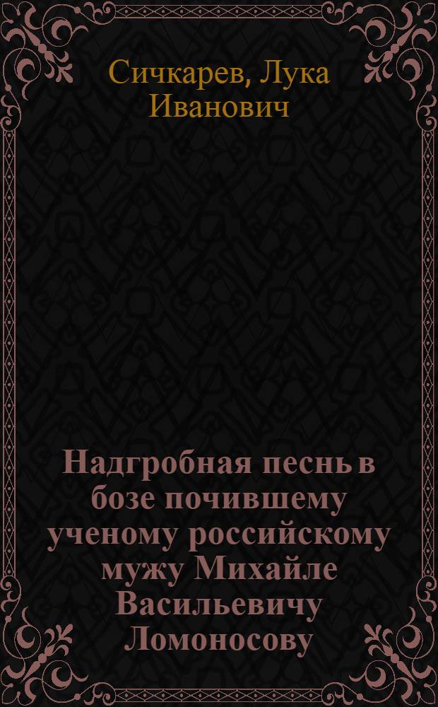 Надгробная песнь в бозе почившему ученому российскому мужу Михайле Васильевичу Ломоносову.