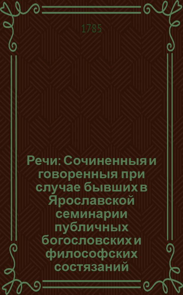 Речи : Сочиненныя и говоренныя при случае бывших в Ярославской семинарии публичных богословских и философских состязаний, также и другия стихотворческия сочинения : 1785 года июля 15 дня