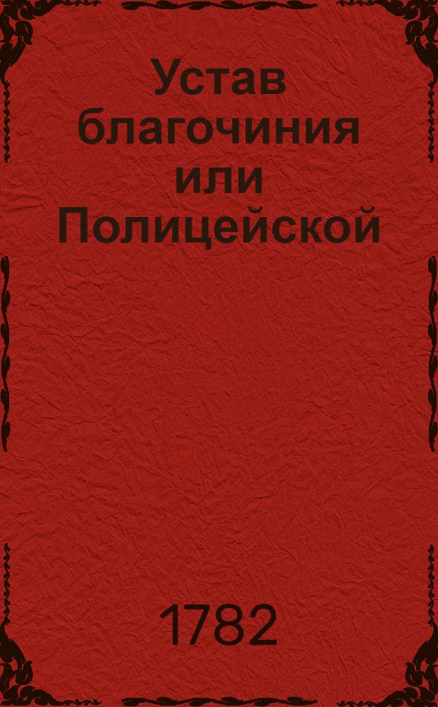 Устав благочиния или Полицейской : Часть первая : Утвержден в Санкпетербурге апреля 8 дня 1782 года