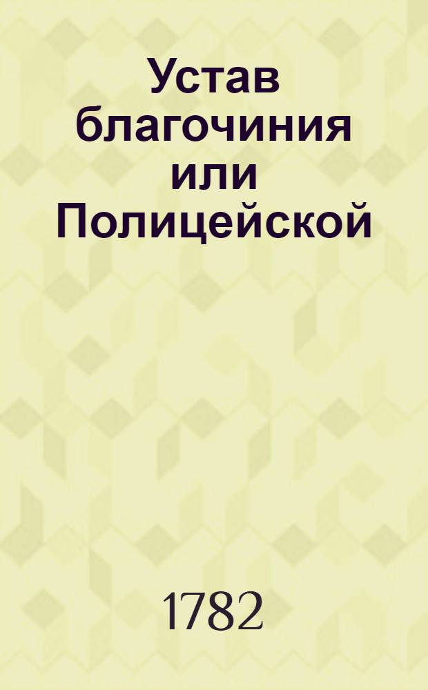 Устав благочиния или Полицейской : Часть первая : Утвержден в Санкпетербурге апреля 8 дня 1782 года