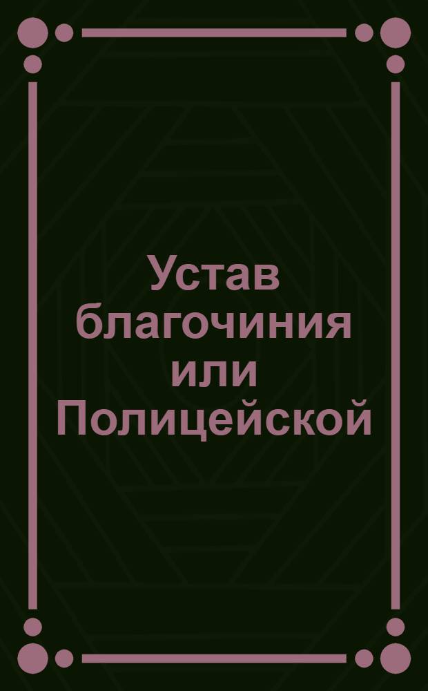 Устав благочиния или Полицейской : Часть первая : Утвержден в Санкпетербурге апреля 8 дня 1782 года