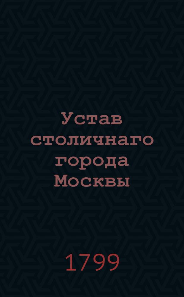 Устав столичнаго города Москвы : Утвержден Генваря 17 дня 1799 года. В Санктпетербурге