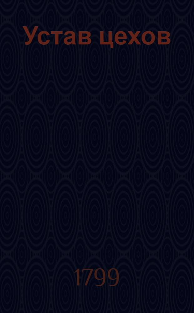 Устав цехов : Часть перьвая : Утвержден: г. Гатчина. Ноября в 12 день 1799 года