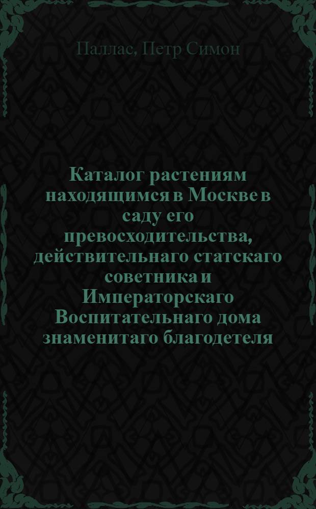 Каталог растениям находящимся в Москве в саду его превосходительства, действительнаго статскаго советника и Императорскаго Воспитательнаго дома знаменитаго благодетеля, Прокопия Акинфиевича Демидова;