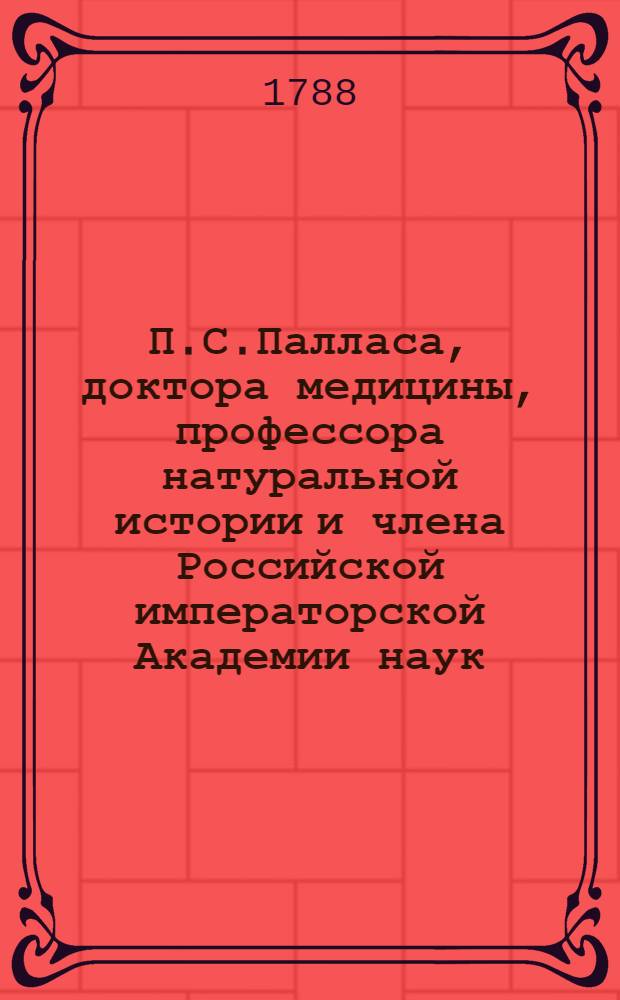 П.С.Палласа, доктора медицины, профессора натуральной истории и члена Российской императорской Академии наук, и Санктпетербургскаго Вольнаго экономическаго общества, также Римской императорской академии изпытателей естества и Королевскаго Аглинскаго ученаго собрания, Путешествие по разным провинциям Российской империи. Ч.3 Половина 1 : 1772 и 1773 годов