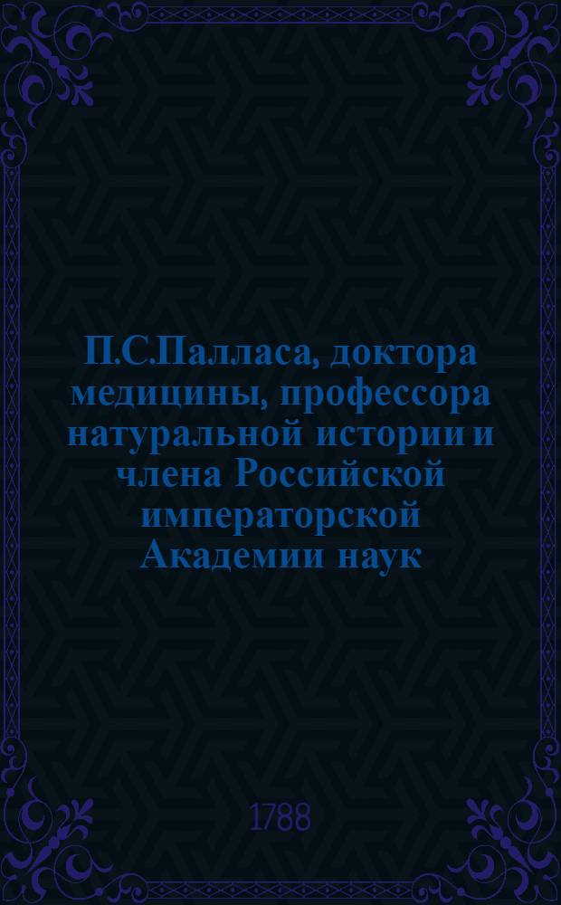 П.С.Палласа, доктора медицины, профессора натуральной истории и члена Российской императорской Академии наук, и Санктпетербургскаго Вольнаго экономическаго общества, также Римской императорской академии изпытателей естества и Королевскаго Аглинскаго ученаго собрания, Путешествие по разным провинциям Российской империи. Ч.3. Половина 2 : 1772 и 1773 годов