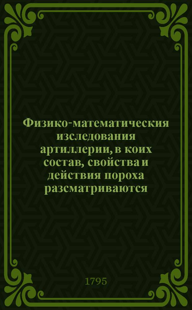 Физико-математическия изследования артиллерии, в коих состав, свойства и действия пороха разсматриваются, и многими основательнейшими опытами доказываются