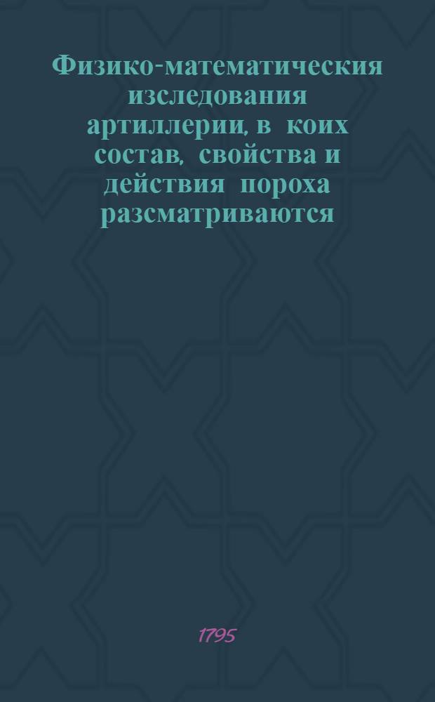 Физико-математическия изследования артиллерии, в коих состав, свойства и действия пороха разсматриваются, и многими основательнейшими опытами доказываются. Ч.2