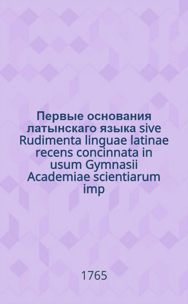 Первые основания латынскаго языка sive Rudimenta linguae latinae recens concinnata in usum Gymnasii Academiae scientiarum imp. Petropolitanae