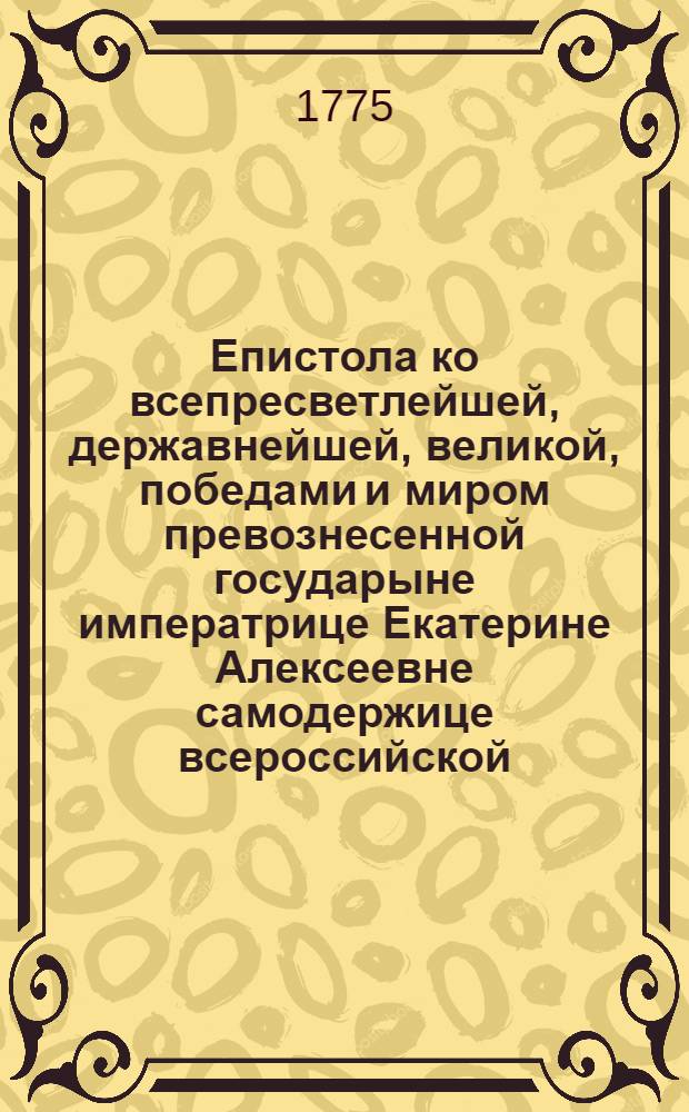 Епистола ко всепресветлейшей, державнейшей, великой, победами и миром превознесенной государыне императрице Екатерине Алексеевне самодержице всероссийской, на всерадостное прибытие ея величества из града Святаго Петра в первопрестольный град Москву,