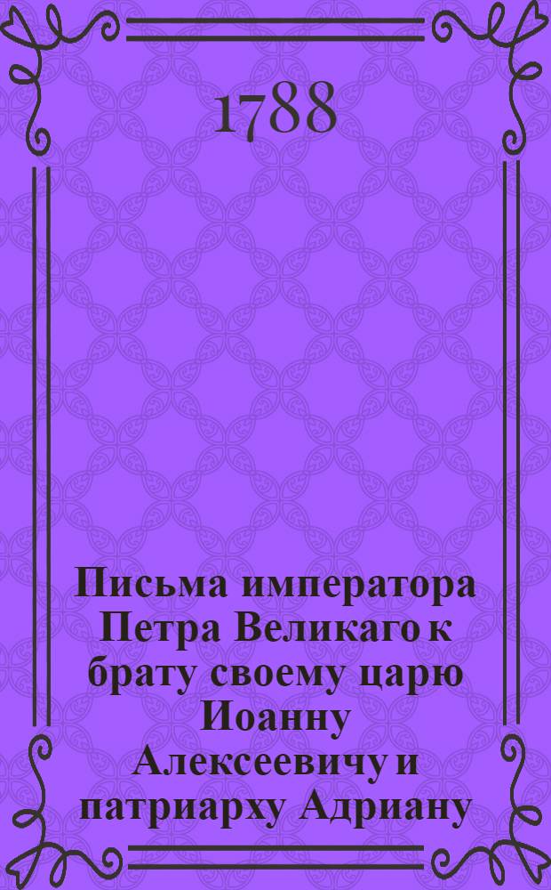 Письма императора Петра Великаго к брату своему царю Иоанну Алексеевичу и патриарху Адриану : С ответом на оныя и на отзывы боярина и воеводы Алексея Семеновича Шейна, князя Бориса Алексеевича Голицина, и боярина и воеводы Бориса Петровича Шереметева