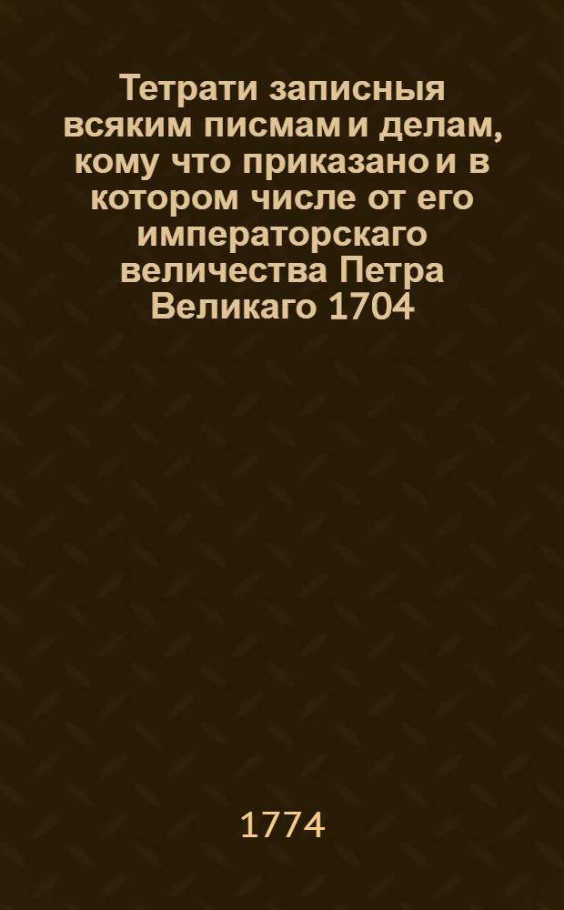 Тетрати записныя всяким писмам и делам, кому что приказано и в котором числе от его императорскаго величества Петра Великаго 1704, 1705 и 1706 годов : С приложением примечаний о службах тех людей, к которым сей государь писывал