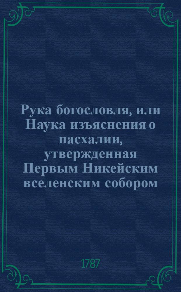 Рука богословля, или Наука изъяснения о пасхалии, утвержденная Первым Никейским вселенским собором, содержащаяся в православной греко-российской церкви, : Изъясненная правилами и предложенная изображениями российских букв