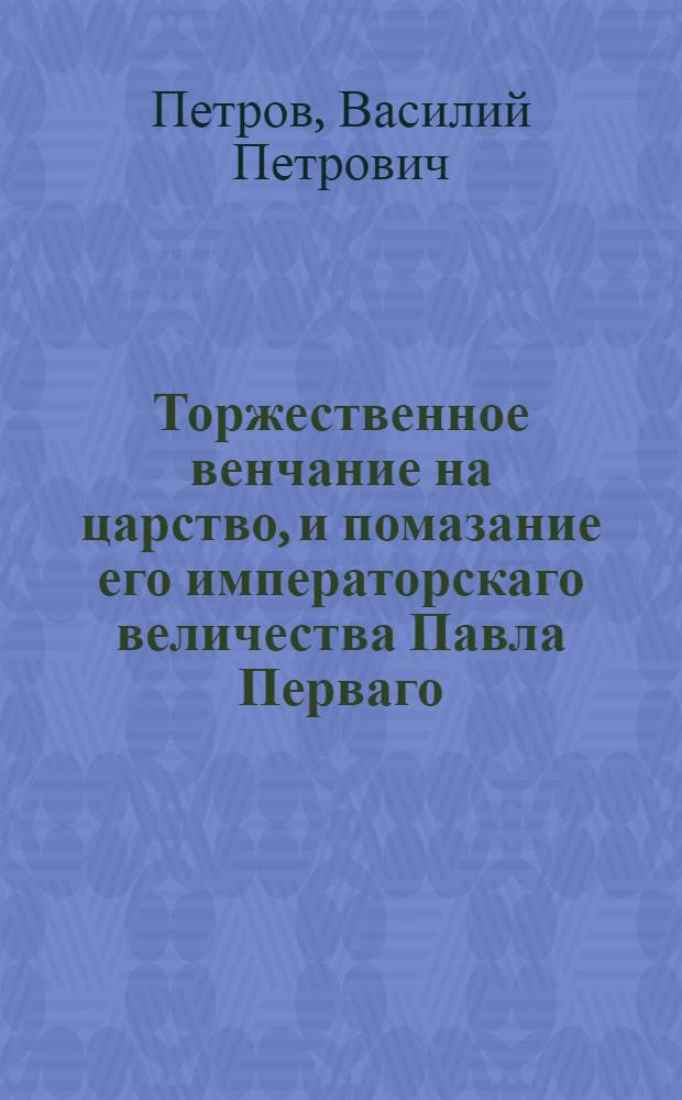 Торжественное венчание на царство, и помазание его императорскаго величества Павла Перваго, самодержца всероссийскаго, и супруги его, ея императорскаго величества благоверной государыни Марии Феодоровны, совершившееся в царствующем граде Москве, в соборе Успения богоматере. 1797 года, апреля 5 дня.