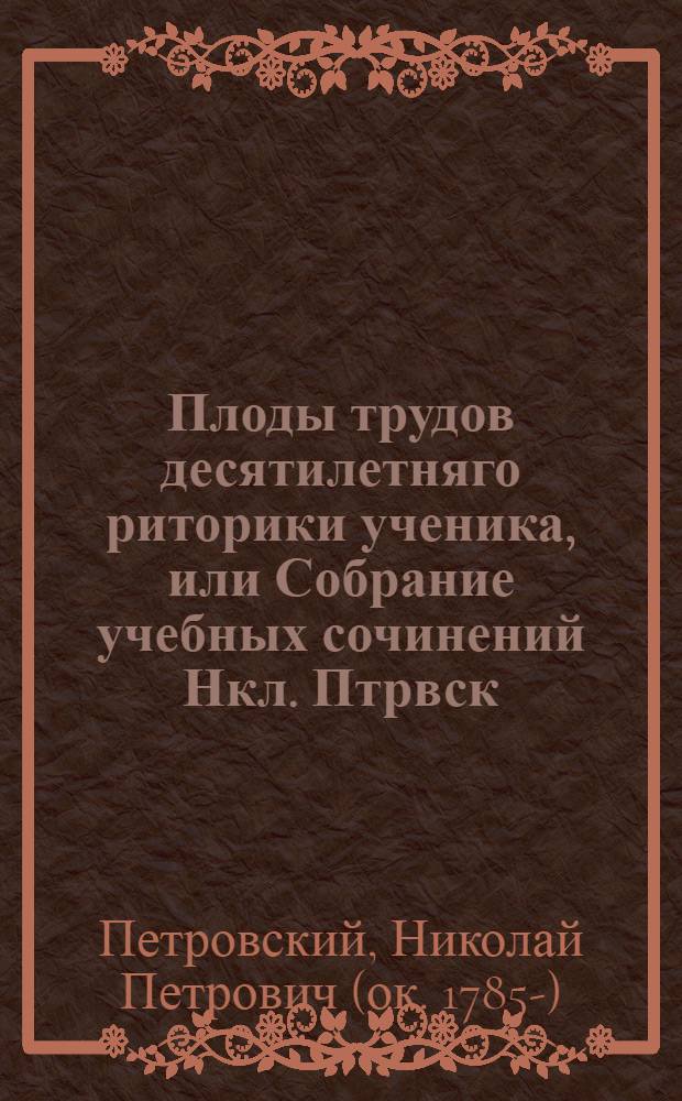 Плоды трудов десятилетняго риторики ученика, или Собрание учебных сочинений Нкл. Птрвск. Тверскаго наместничества Корчевскаго уезда, в селе Новоселье