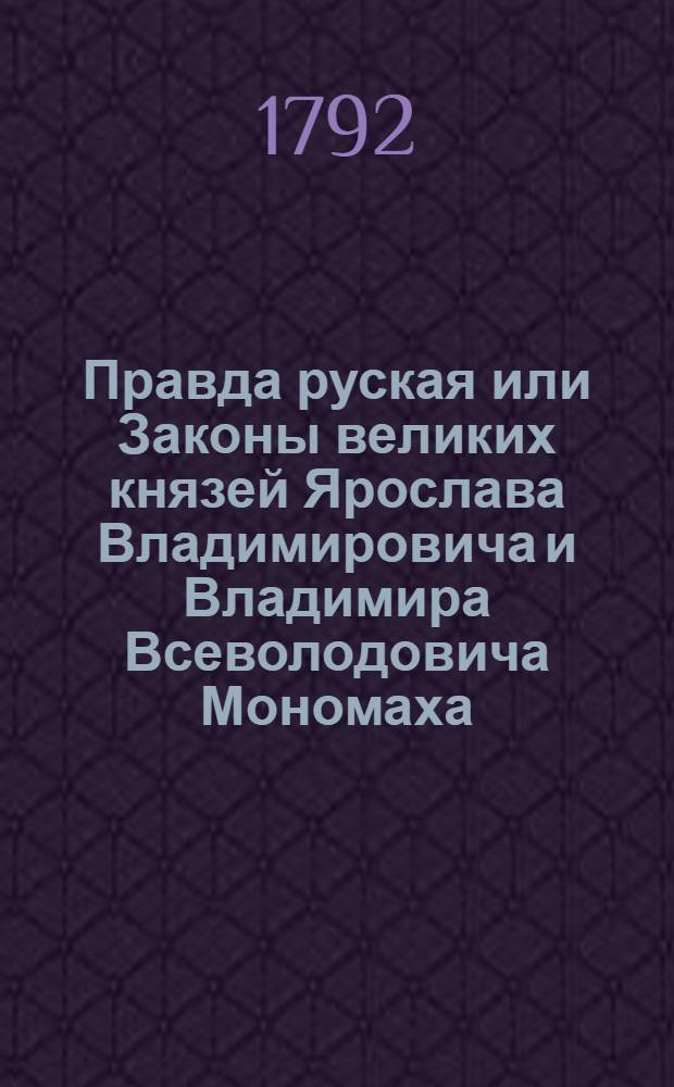 Правда руская или Законы великих князей Ярослава Владимировича и Владимира Всеволодовича Мономаха : С преложением древняго оных наречия и слога на употребительные ныне, и с объяснением слов и названий из употребления вышедших