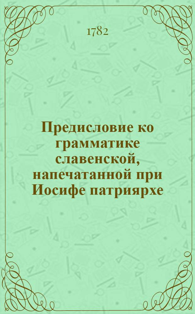 Предисловие ко грамматике славенской, напечатанной при Иосифе патриярхе; : В которой содержится: о пользе грамматики, о нужде чтения священнаго писания, о необходимости исправления книжнаго, : Со многими другими душеполезными наставлениями, собранными из различных сочинений святых отец и церковных учителей; : С присовокуплением известия о первом издании сея книги